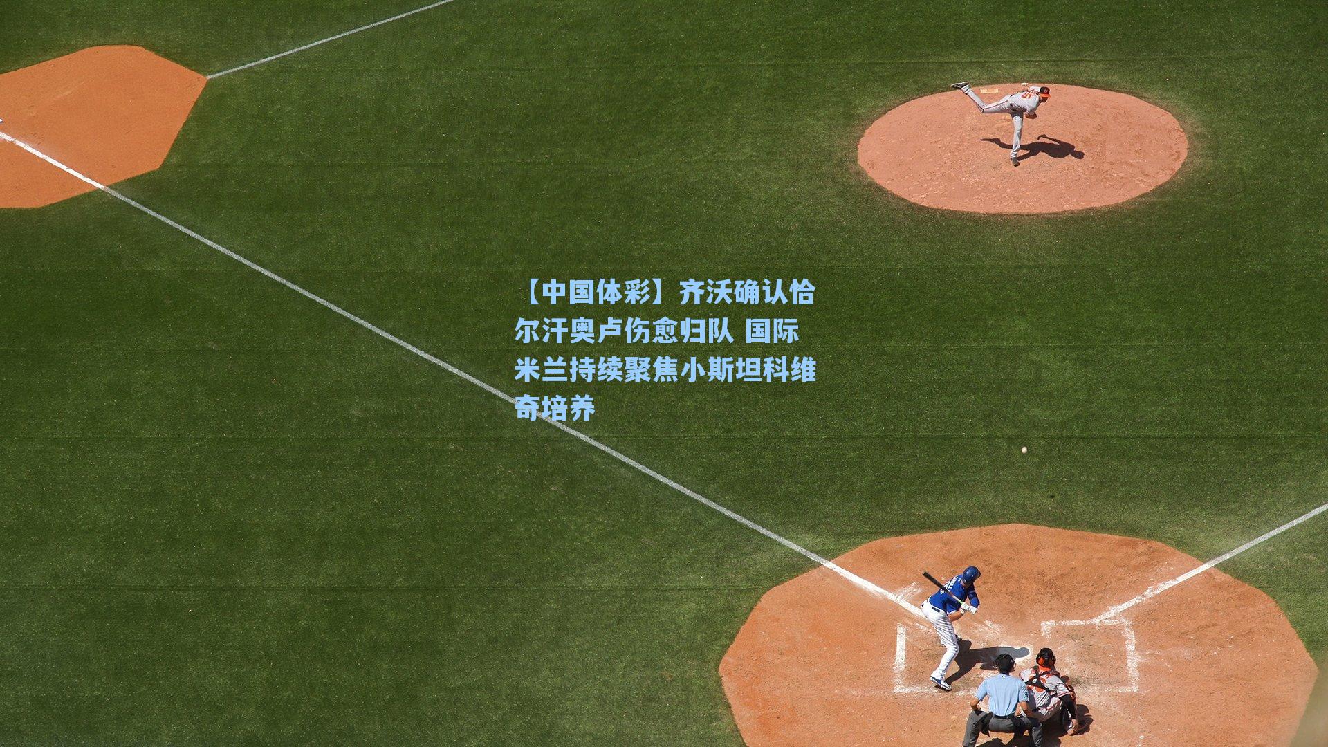 齐沃确认恰尔汗奥卢伤愈归队 国际米兰持续聚焦小斯坦科维奇培养