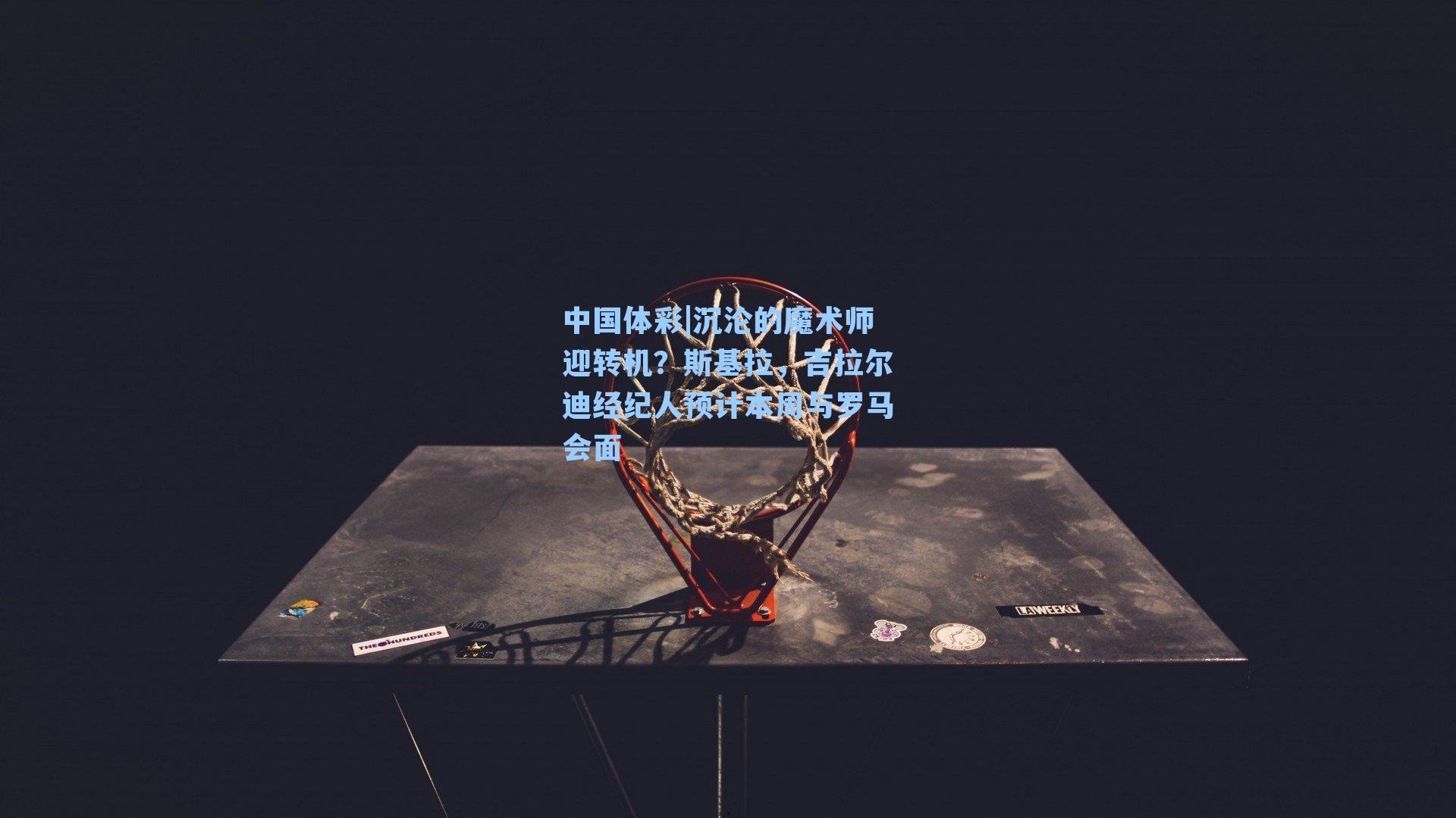 中国体彩|沉沦的魔术师迎转机？斯基拉，吉拉尔迪经纪人预计本周与罗马会面