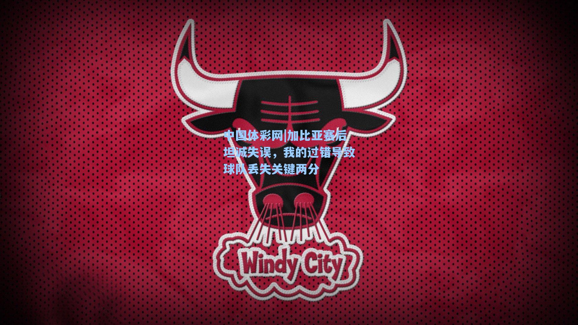 中国体彩网|加比亚赛后坦诚失误，我的过错导致球队丢失关键两分