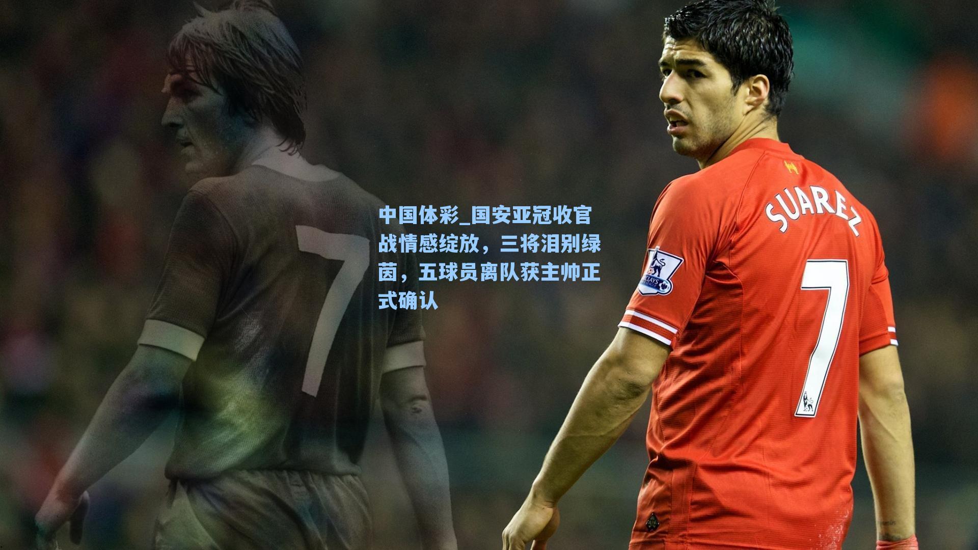 中国体彩_国安亚冠收官战情感绽放，三将泪别绿茵，五球员离队获主帅正式确认