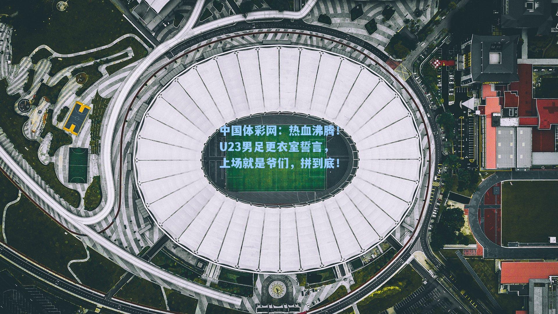 热血沸腾！U23男足更衣室誓言，上场就是爷们，拼到底！